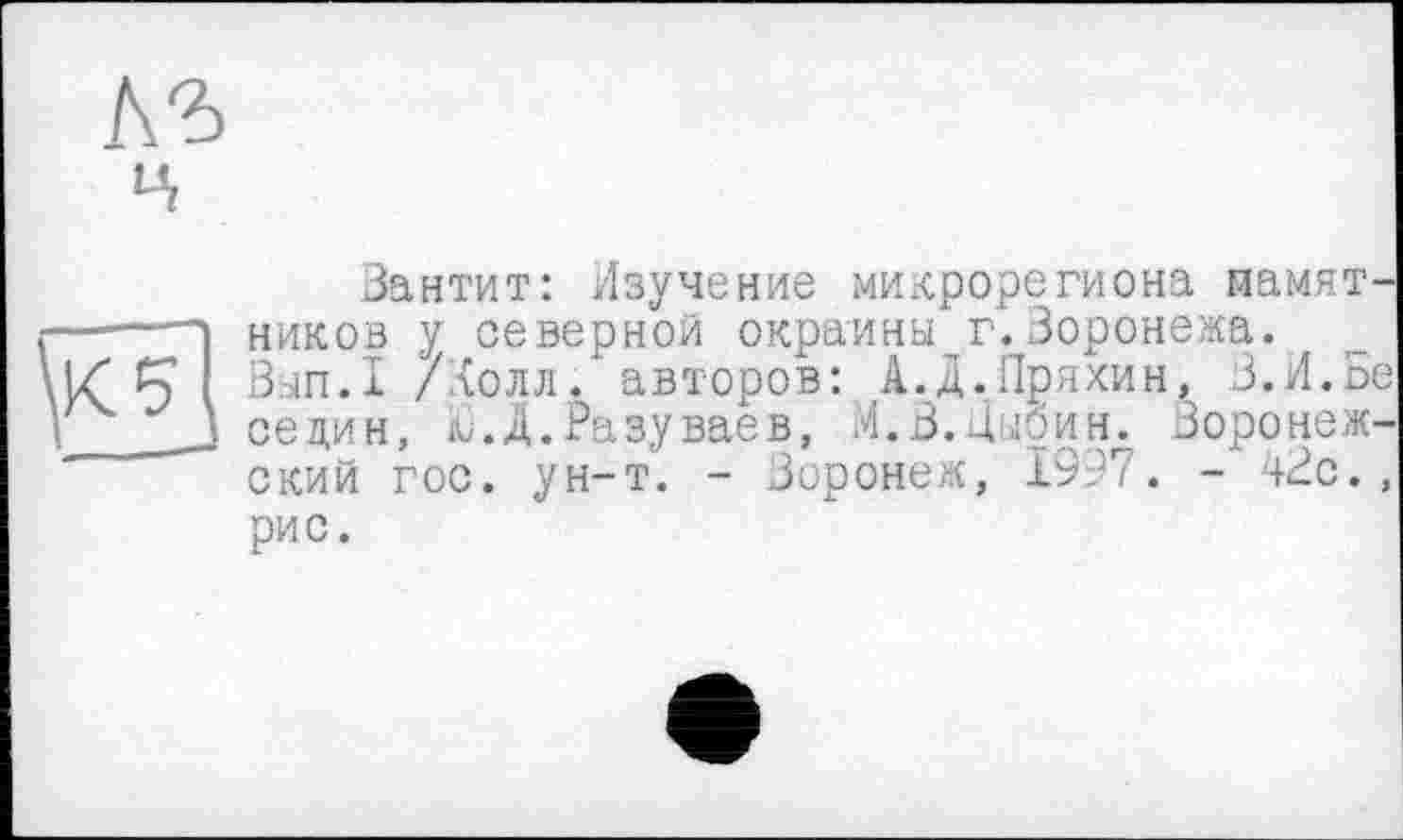 ﻿Зантит: Изучение микрорегиона памятников у северной окраины г.Воронежа.
Вып.1 /Холл / авторов: А.Д.Пряхин, З.И.Ве седин, Ц.Д.Разуваев, И.В.Цыбин. Воронежский гос. ун-т. - Воронеж, Х99Т. - +Вс., рис.